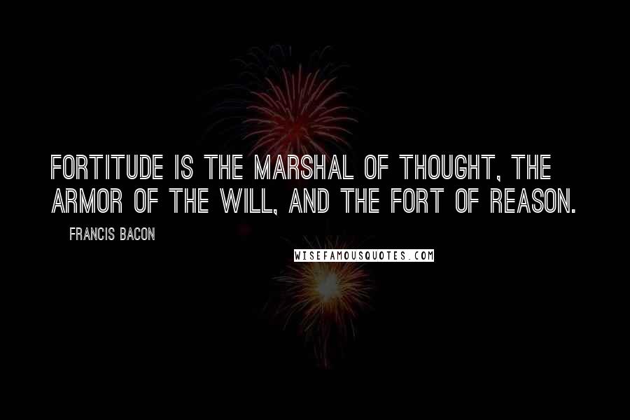 Francis Bacon Quotes: Fortitude is the marshal of thought, the armor of the will, and the fort of reason.