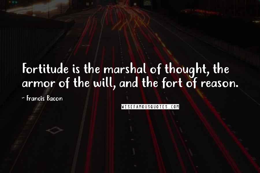 Francis Bacon Quotes: Fortitude is the marshal of thought, the armor of the will, and the fort of reason.