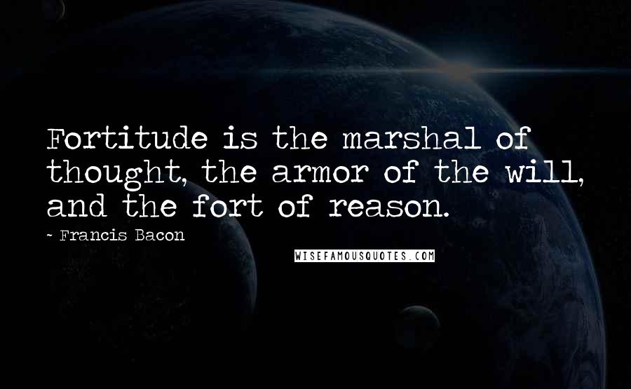 Francis Bacon Quotes: Fortitude is the marshal of thought, the armor of the will, and the fort of reason.