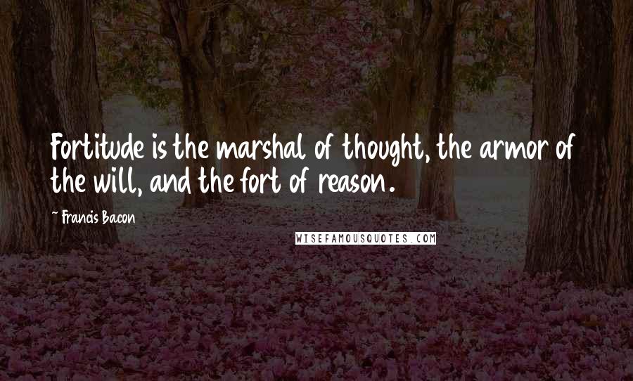 Francis Bacon Quotes: Fortitude is the marshal of thought, the armor of the will, and the fort of reason.