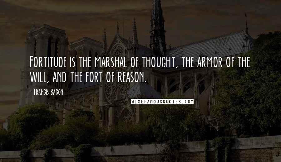 Francis Bacon Quotes: Fortitude is the marshal of thought, the armor of the will, and the fort of reason.