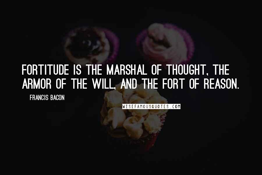 Francis Bacon Quotes: Fortitude is the marshal of thought, the armor of the will, and the fort of reason.