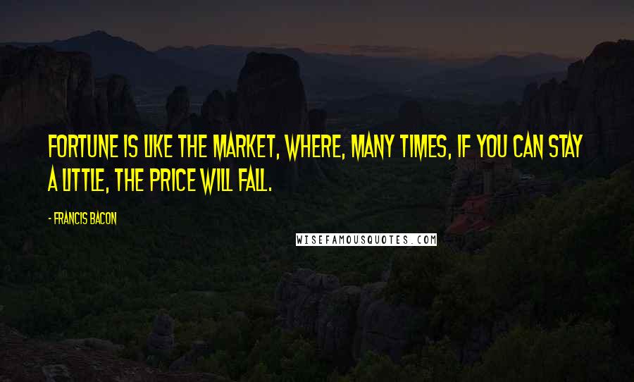 Francis Bacon Quotes: Fortune is like the market, where, many times, if you can stay a little, the price will fall.