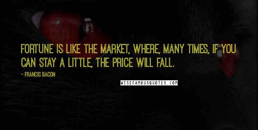 Francis Bacon Quotes: Fortune is like the market, where, many times, if you can stay a little, the price will fall.