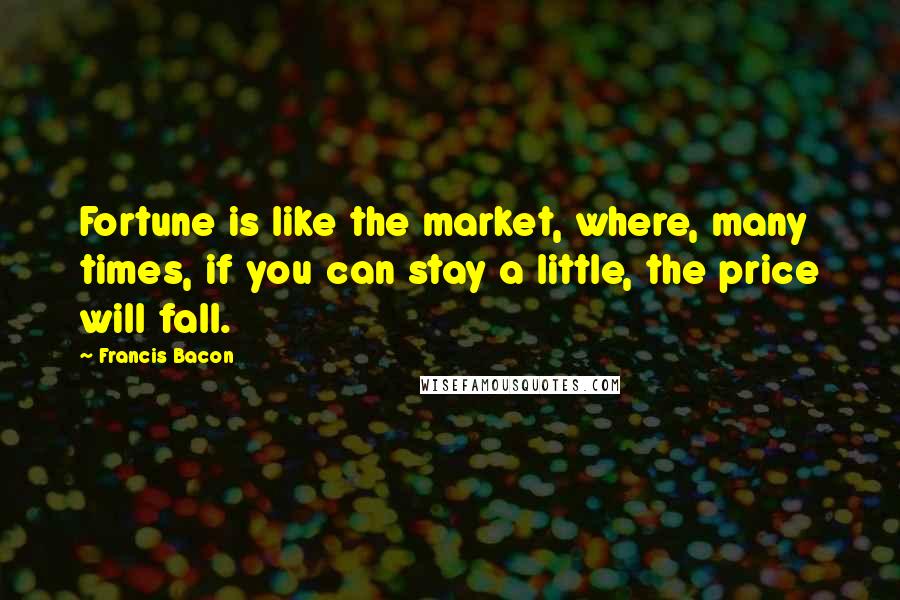 Francis Bacon Quotes: Fortune is like the market, where, many times, if you can stay a little, the price will fall.