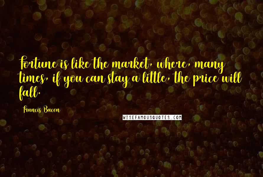 Francis Bacon Quotes: Fortune is like the market, where, many times, if you can stay a little, the price will fall.