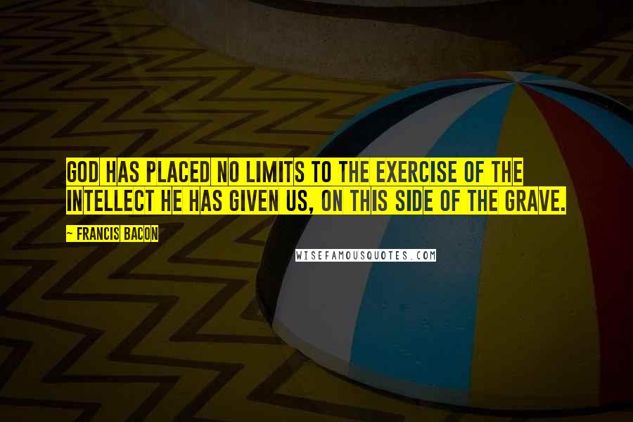 Francis Bacon Quotes: God has placed no limits to the exercise of the intellect he has given us, on this side of the grave.
