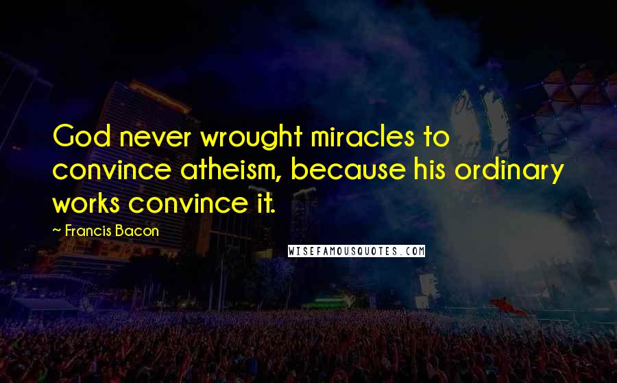 Francis Bacon Quotes: God never wrought miracles to convince atheism, because his ordinary works convince it.