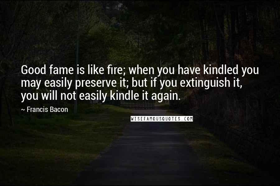Francis Bacon Quotes: Good fame is like fire; when you have kindled you may easily preserve it; but if you extinguish it, you will not easily kindle it again.