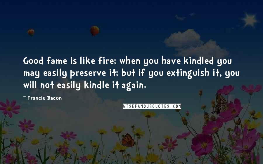 Francis Bacon Quotes: Good fame is like fire; when you have kindled you may easily preserve it; but if you extinguish it, you will not easily kindle it again.