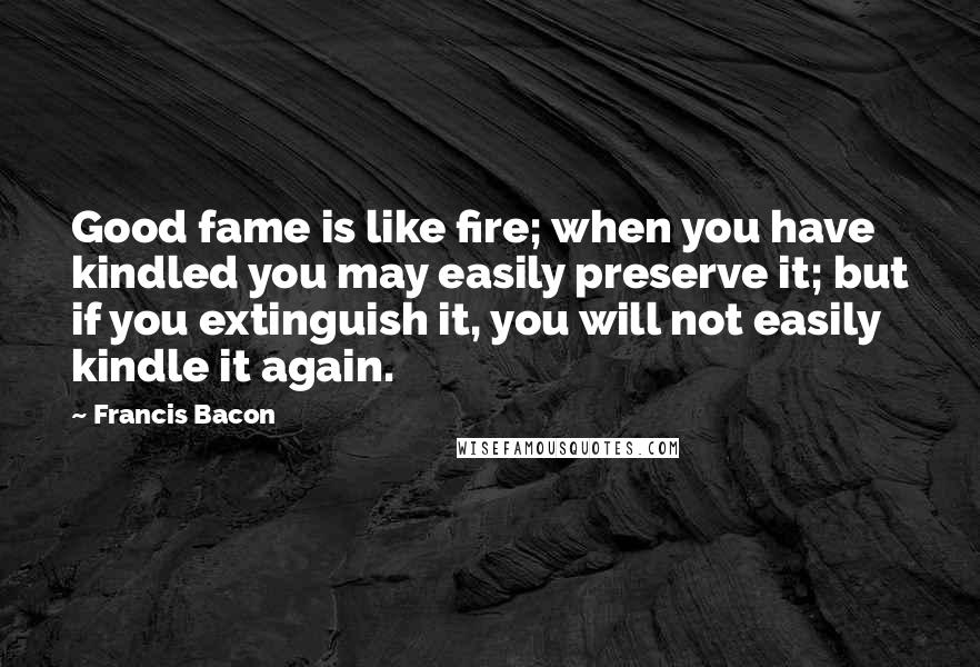 Francis Bacon Quotes: Good fame is like fire; when you have kindled you may easily preserve it; but if you extinguish it, you will not easily kindle it again.