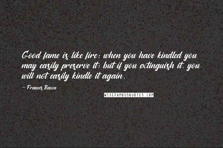 Francis Bacon Quotes: Good fame is like fire; when you have kindled you may easily preserve it; but if you extinguish it, you will not easily kindle it again.