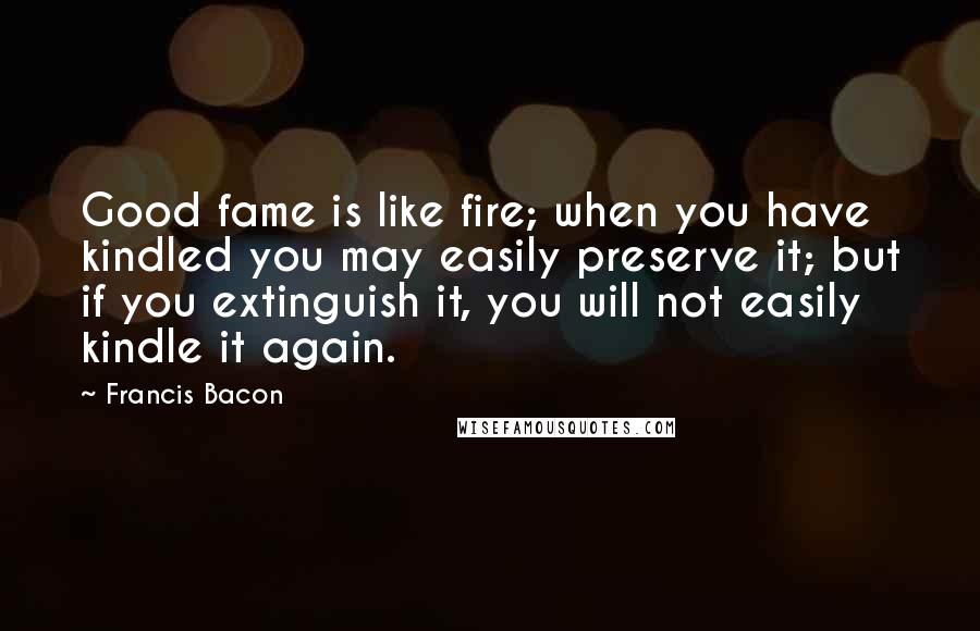 Francis Bacon Quotes: Good fame is like fire; when you have kindled you may easily preserve it; but if you extinguish it, you will not easily kindle it again.