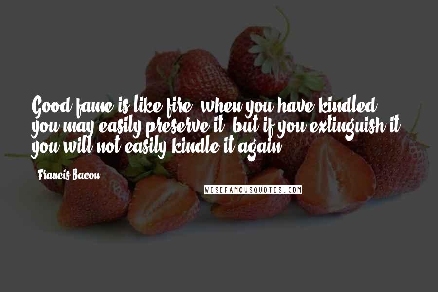 Francis Bacon Quotes: Good fame is like fire; when you have kindled you may easily preserve it; but if you extinguish it, you will not easily kindle it again.