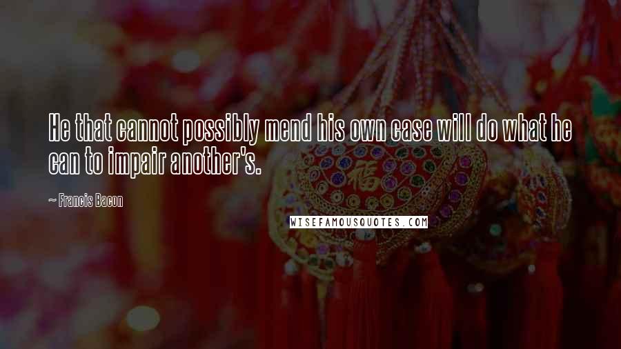 Francis Bacon Quotes: He that cannot possibly mend his own case will do what he can to impair another's.