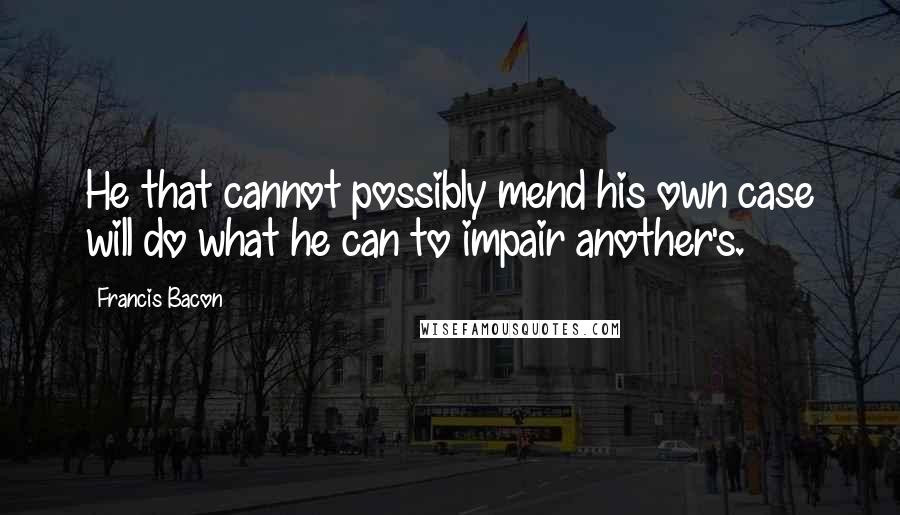 Francis Bacon Quotes: He that cannot possibly mend his own case will do what he can to impair another's.