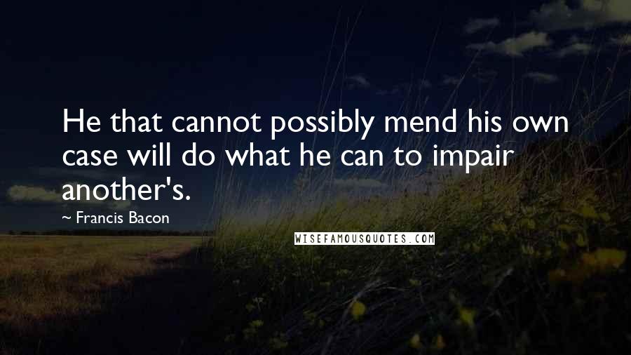 Francis Bacon Quotes: He that cannot possibly mend his own case will do what he can to impair another's.