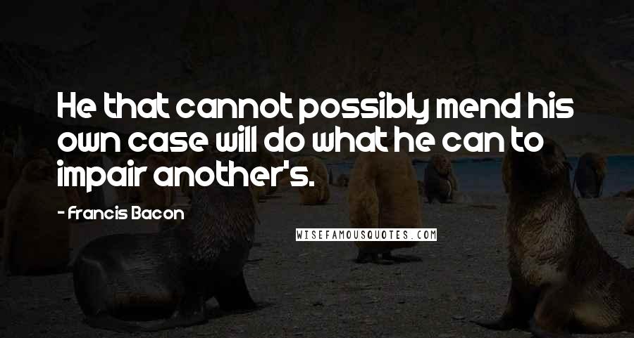 Francis Bacon Quotes: He that cannot possibly mend his own case will do what he can to impair another's.