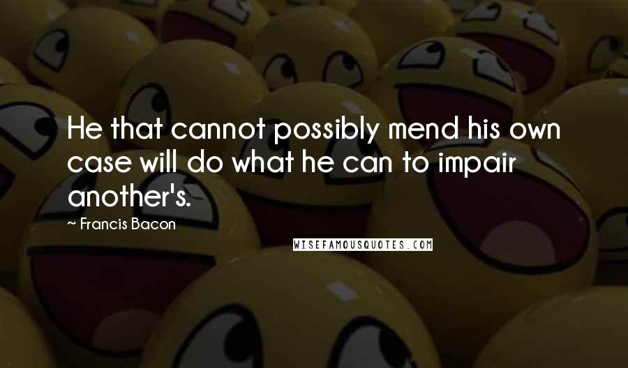 Francis Bacon Quotes: He that cannot possibly mend his own case will do what he can to impair another's.