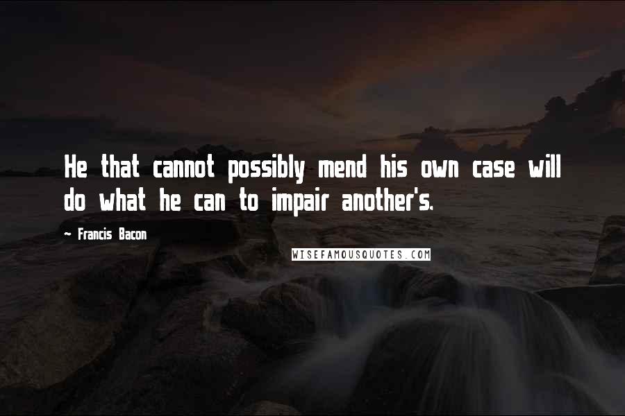 Francis Bacon Quotes: He that cannot possibly mend his own case will do what he can to impair another's.