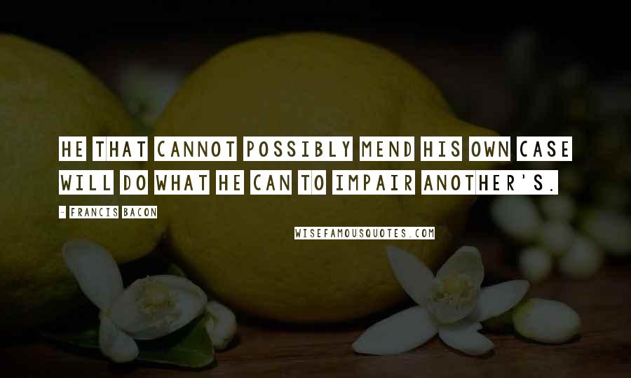 Francis Bacon Quotes: He that cannot possibly mend his own case will do what he can to impair another's.