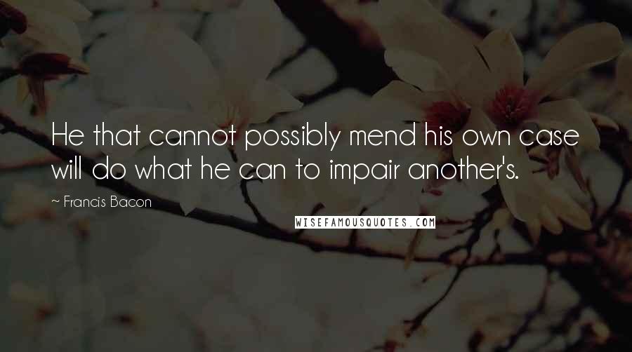 Francis Bacon Quotes: He that cannot possibly mend his own case will do what he can to impair another's.