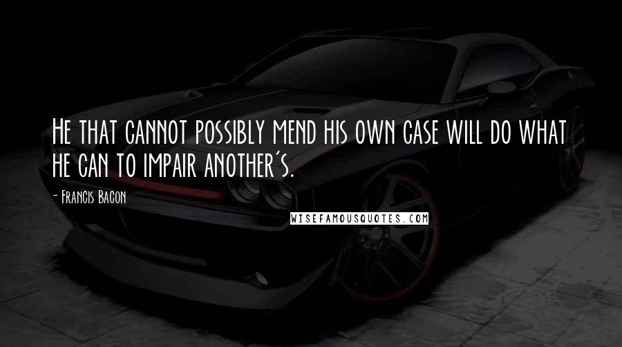 Francis Bacon Quotes: He that cannot possibly mend his own case will do what he can to impair another's.