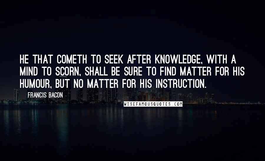 Francis Bacon Quotes: He that cometh to seek after knowledge, with a mind to scorn, shall be sure to find matter for his humour, but no matter for his instruction.