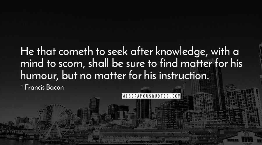 Francis Bacon Quotes: He that cometh to seek after knowledge, with a mind to scorn, shall be sure to find matter for his humour, but no matter for his instruction.