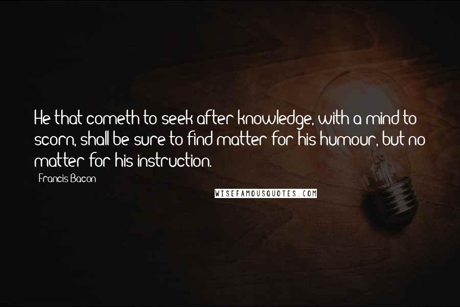 Francis Bacon Quotes: He that cometh to seek after knowledge, with a mind to scorn, shall be sure to find matter for his humour, but no matter for his instruction.