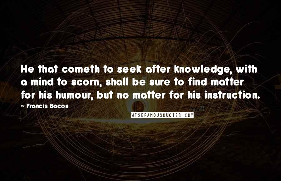 Francis Bacon Quotes: He that cometh to seek after knowledge, with a mind to scorn, shall be sure to find matter for his humour, but no matter for his instruction.