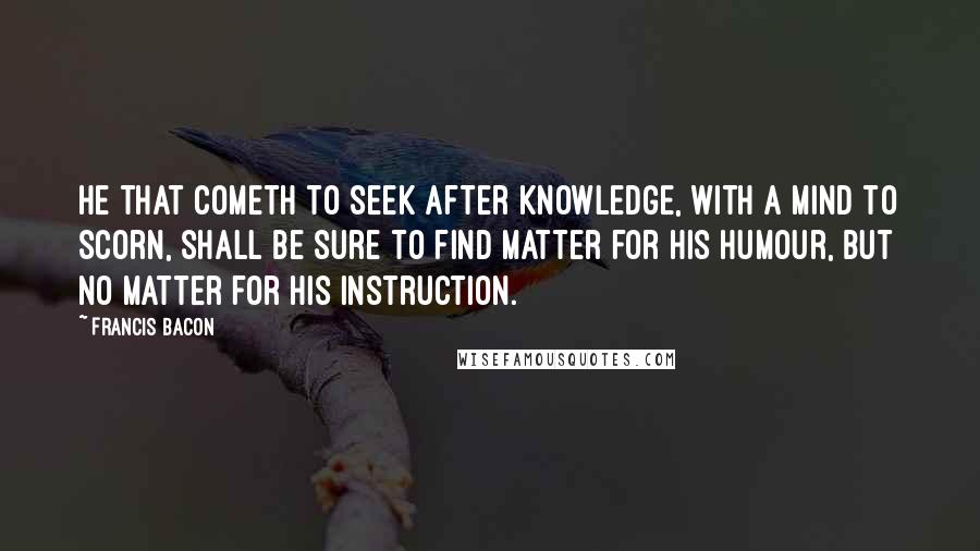 Francis Bacon Quotes: He that cometh to seek after knowledge, with a mind to scorn, shall be sure to find matter for his humour, but no matter for his instruction.