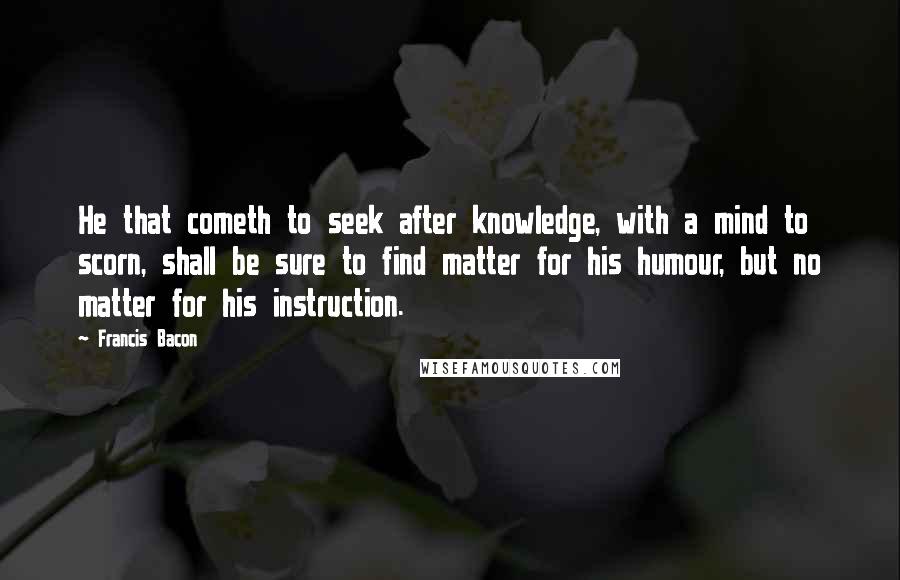 Francis Bacon Quotes: He that cometh to seek after knowledge, with a mind to scorn, shall be sure to find matter for his humour, but no matter for his instruction.