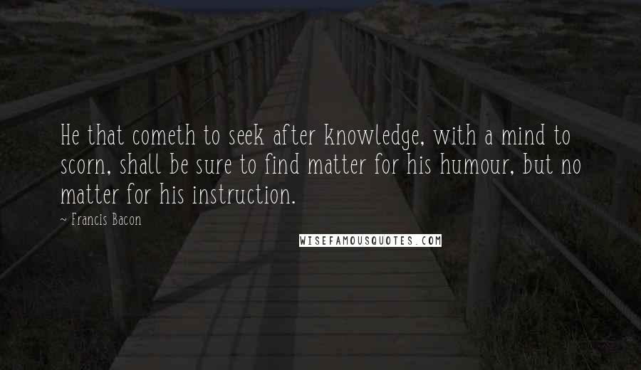 Francis Bacon Quotes: He that cometh to seek after knowledge, with a mind to scorn, shall be sure to find matter for his humour, but no matter for his instruction.