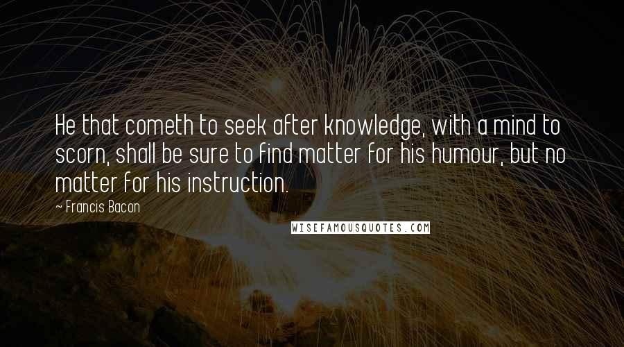 Francis Bacon Quotes: He that cometh to seek after knowledge, with a mind to scorn, shall be sure to find matter for his humour, but no matter for his instruction.