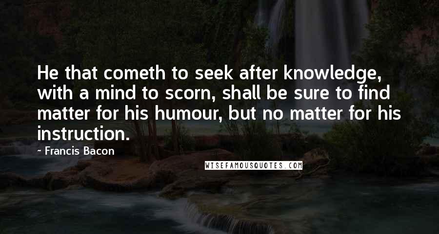 Francis Bacon Quotes: He that cometh to seek after knowledge, with a mind to scorn, shall be sure to find matter for his humour, but no matter for his instruction.