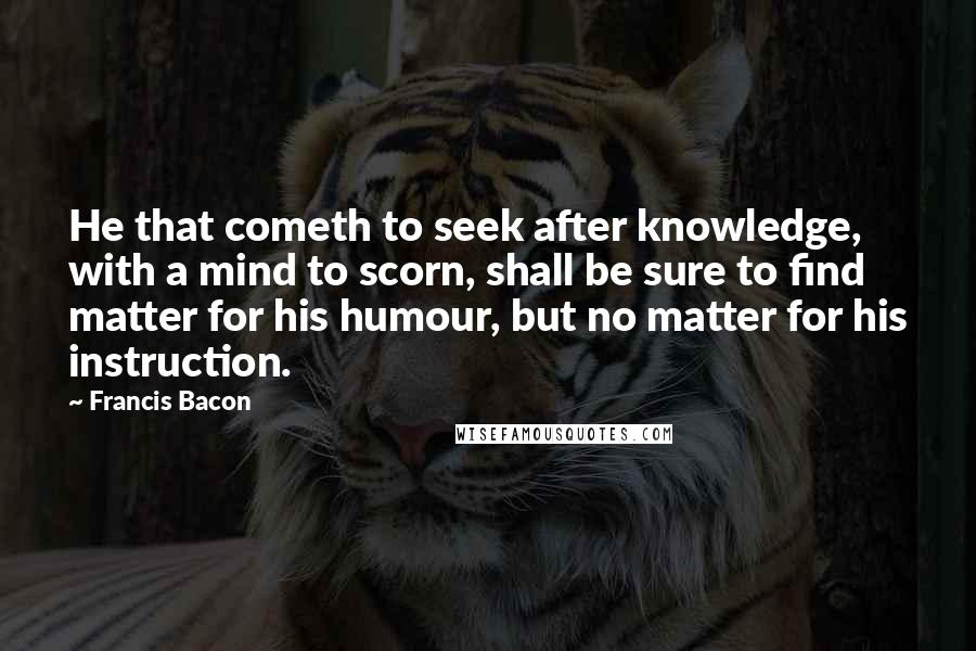 Francis Bacon Quotes: He that cometh to seek after knowledge, with a mind to scorn, shall be sure to find matter for his humour, but no matter for his instruction.