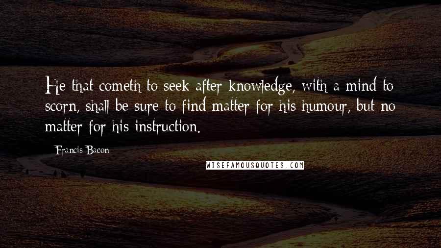 Francis Bacon Quotes: He that cometh to seek after knowledge, with a mind to scorn, shall be sure to find matter for his humour, but no matter for his instruction.