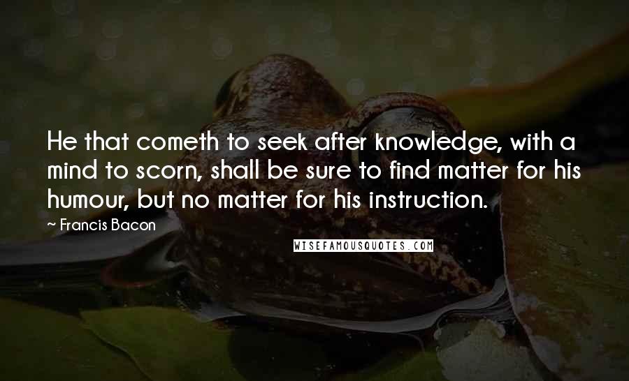 Francis Bacon Quotes: He that cometh to seek after knowledge, with a mind to scorn, shall be sure to find matter for his humour, but no matter for his instruction.