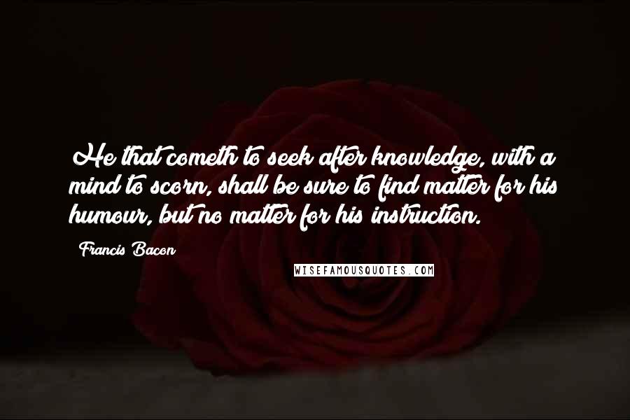 Francis Bacon Quotes: He that cometh to seek after knowledge, with a mind to scorn, shall be sure to find matter for his humour, but no matter for his instruction.