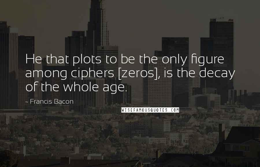 Francis Bacon Quotes: He that plots to be the only figure among ciphers [zeros], is the decay of the whole age.