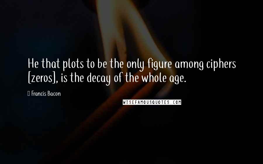 Francis Bacon Quotes: He that plots to be the only figure among ciphers [zeros], is the decay of the whole age.