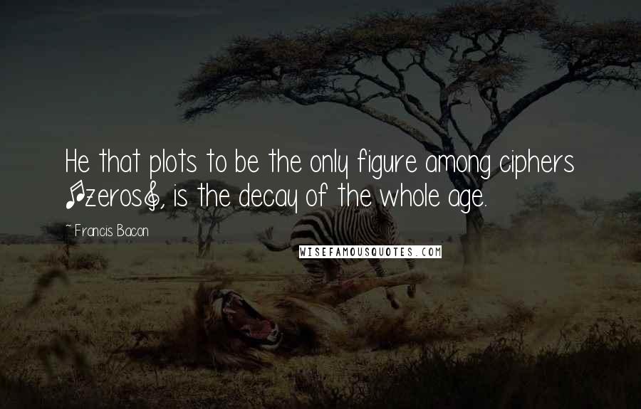 Francis Bacon Quotes: He that plots to be the only figure among ciphers [zeros], is the decay of the whole age.