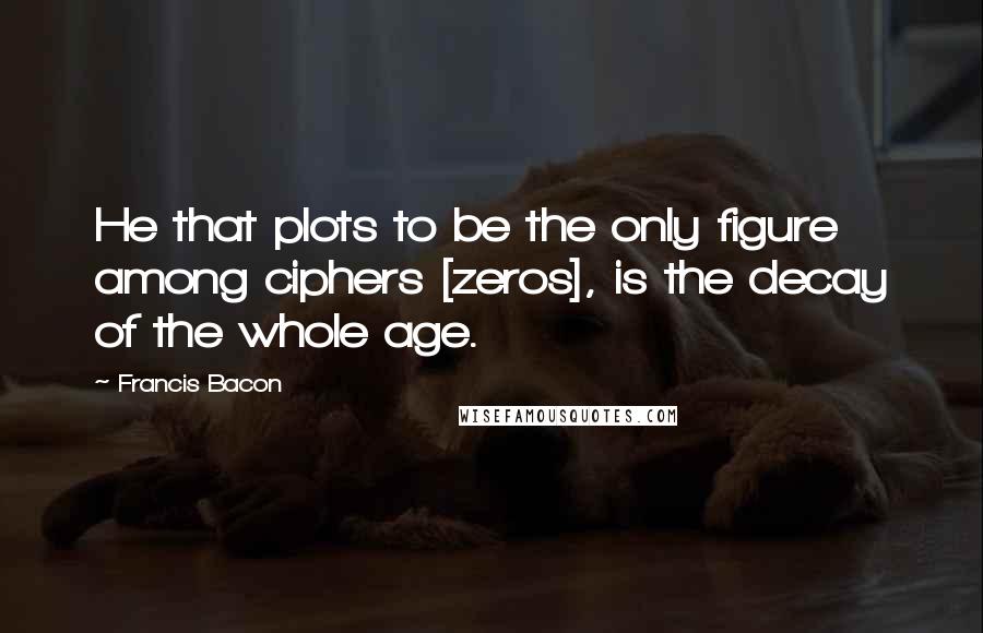 Francis Bacon Quotes: He that plots to be the only figure among ciphers [zeros], is the decay of the whole age.