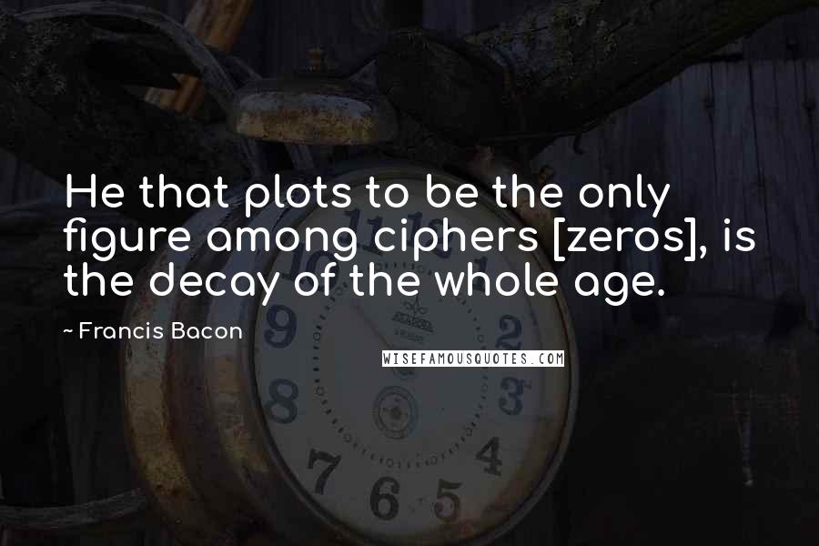 Francis Bacon Quotes: He that plots to be the only figure among ciphers [zeros], is the decay of the whole age.