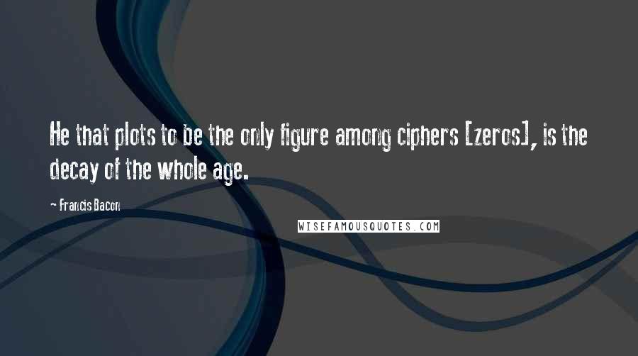 Francis Bacon Quotes: He that plots to be the only figure among ciphers [zeros], is the decay of the whole age.