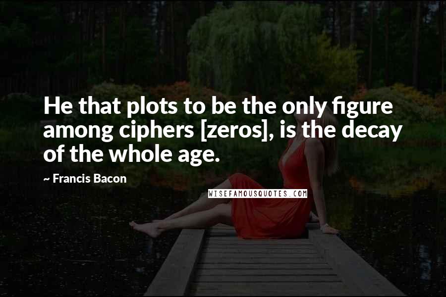 Francis Bacon Quotes: He that plots to be the only figure among ciphers [zeros], is the decay of the whole age.