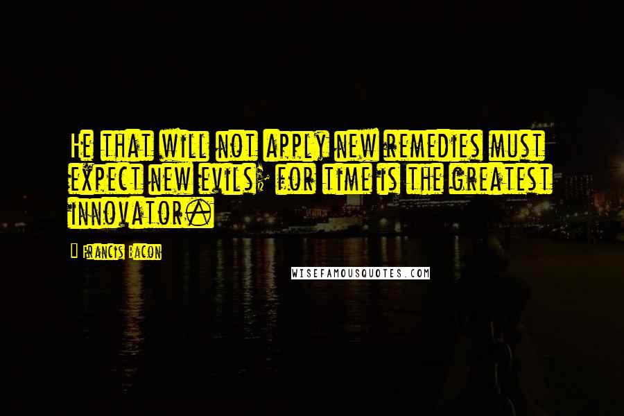 Francis Bacon Quotes: He that will not apply new remedies must expect new evils; for time is the greatest innovator.