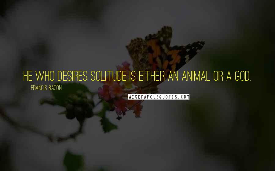 Francis Bacon Quotes: He who desires solitude is either an animal or a god.