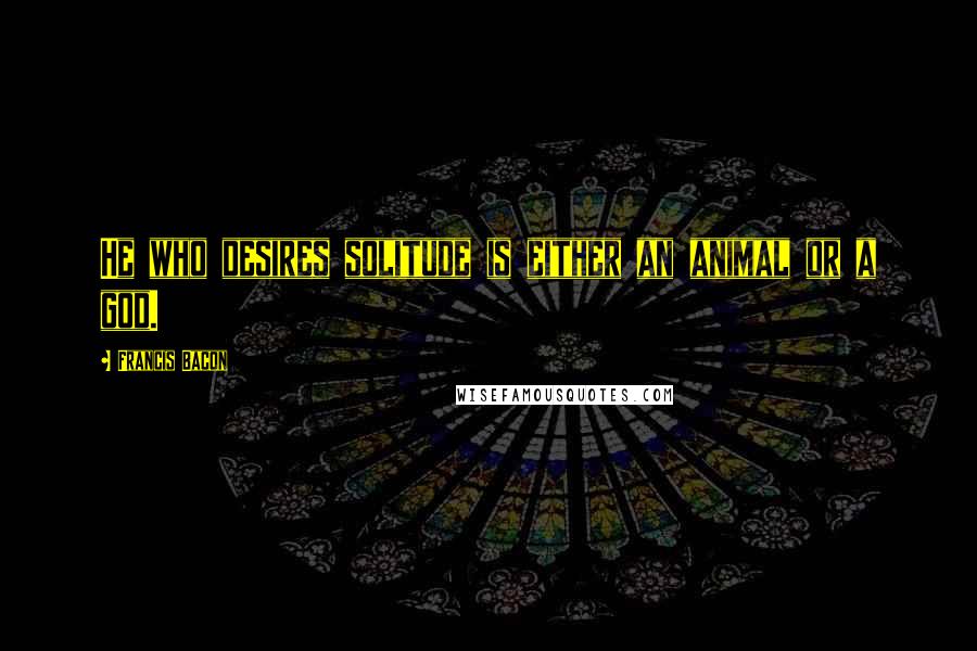 Francis Bacon Quotes: He who desires solitude is either an animal or a god.